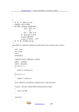 www.b2cqshop.com Ebay Store :Eqmarket2011 , sunnyqshop ,csmqshop
www.b2cqshop.com 129
}
/*
* 函 数 名：MFRC522_Auth
* 功能描述：验证卡片密码
* 输入参数：authMode--密码验证模式
0x60 = 验证 A 密
钥
0x61 = 验证 B 密
钥 BlockAddr-- 块 地 址
Sectorkey--扇区密码
serNum--卡片序列号，4 字节
* 返 回 值：成功返回 MI_OK
*/
uchar MFRC522_Auth(uchar authMode, uchar BlockAddr, uchar *Sectorkey, uchar *serNum)
{
uchar status;
uint recvBits;
uchar i;
uchar buff[12];
//验证指令+块地址＋扇区密码＋卡序列号
buff[0] = authMode;
buff[1] = BlockAddr;
for (i=0; i<6; i++)
{
buff[i+2] = *(Sectorkey+i);
}
for (i=0; i<4; i++)
{
buff[i+8] = *(serNum+i);
}
status = MFRC522_ToCard(PCD_AUTHENT, buff, 12, buff, &recvBits);
if ((status != MI_OK) || (!(Read_MFRC522(Status2Reg) & 0x08)))
{
status = MI_ERR;
}
return status;
}
 