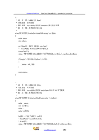 www.b2cqshop.com Ebay Store :Eqmarket2011 , sunnyqshop ,csmqshop
www.b2cqshop.com 130
/*
* 函 数 名：MFRC522_Read
* 功能描述：读块数据
* 输入参数：blockAddr--块地址;recvData--读出的块数据
* 返 回 值：成功返回 MI_OK
*/
uchar MFRC522_Read(uchar blockAddr, uchar *recvData)
{
uchar status;
uint unLen;
recvData[0] = PICC_READ; recvData[1]
= blockAddr; CalulateCRC(recvData,2,
&recvData[2]);
status = MFRC522_ToCard(PCD_TRANSCEIVE, recvData, 4, recvData, &unLen);
if ((status != MI_OK) || (unLen != 0x90))
{
status = MI_ERR;
}
return status;
}
/*
* 函 数 名：MFRC522_Write
* 功能描述：写块数据
* 输入参数：blockAddr--块地址;writeData--向块写 16 字节数据
* 返 回 值：成功返回 MI_OK
*/
uchar MFRC522_Write(uchar blockAddr, uchar *writeData)
{
uchar status;
uint recvBits;
uchar i;
uchar buff[18];
buff[0] = PICC_WRITE; buff[1]
= blockAddr; CalulateCRC(buff,
2, &buff[2]);
status = MFRC522_ToCard(PCD_TRANSCEIVE, buff, 4, buff, &recvBits);
 