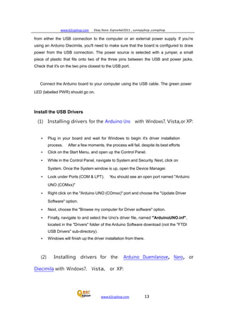 www.b2cqshop.com Ebay Store :Eqmarket2011 , sunnyqshop ,csmqshop
www.b2cqshop.com 13
from either the USB connection to the computer or an external power supply. If you're
using an Arduino Diecimila, you'll need to make sure that the board is configured to draw
power from the USB connection. The power source is selected with a jumper, a small
piece of plastic that fits onto two of the three pins between the USB and power jacks.
Check that it's on the two pins closest to the USB port.
Connect the Arduino board to your computer using the USB cable. The green power
LED (labelled PWR) should go on.
Install the USB Drivers
(1) Installing drivers for the Arduino Uno with Windows7, Vista,or XP:
• Plug in your board and wait for Windows to begin it's driver installation
process. After a few moments, the process will fail, despite its best efforts
• Click on the Start Menu, and open up the Control Panel.
• While in the Control Panel, navigate to System and Security. Next, click on
System. Once the System window is up, open the Device Manager.
• Look under Ports (COM & LPT). You should see an open port named "Arduino
UNO (COMxx)"
• Right click on the "Arduino UNO (COmxx)" port and choose the "Update Driver
Software" option.
• Next, choose the "Browse my computer for Driver software" option.
• Finally, navigate to and select the Uno's driver file, named "ArduinoUNO.inf",
located in the "Drivers" folder of the Arduino Software download (not the "FTDI
USB Drivers" sub-directory).
• Windows will finish up the driver installation from there.
(2) Installing drivers for the Arduino Duemilanove, Nano, or
Diecimila with Windows7, Vista, or XP:
 