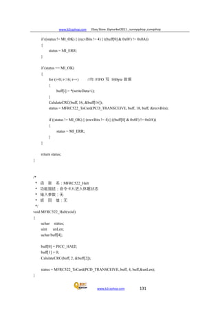 www.b2cqshop.com Ebay Store :Eqmarket2011 , sunnyqshop ,csmqshop
www.b2cqshop.com 131
if ((status != MI_OK) || (recvBits != 4) || ((buff[0] & 0x0F) != 0x0A))
{
status = MI_ERR;
}
if (status == MI_OK)
{
for (i=0; i<16; i++) //向 FIFO 写 16Byte 数据
{
buff[i] = *(writeData+i);
}
CalulateCRC(buff, 16, &buff[16]);
status = MFRC522_ToCard(PCD_TRANSCEIVE, buff, 18, buff, &recvBits);
if ((status != MI_OK) || (recvBits != 4) || ((buff[0] & 0x0F) != 0x0A))
{
status = MI_ERR;
}
}
return status;
}
/*
* 函 数 名：MFRC522_Halt
* 功能描述：命令卡片进入休眠状态
* 输入参数：无
* 返 回 值：无
*/
void MFRC522_Halt(void)
{
uchar status;
uint unLen;
uchar buff[4];
buff[0] = PICC_HALT;
buff[1] = 0;
CalulateCRC(buff, 2, &buff[2]);
status = MFRC522_ToCard(PCD_TRANSCEIVE, buff, 4, buff,&unLen);
}
 