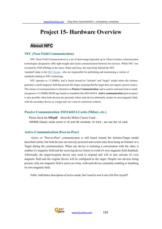 www.b2cqshop.com Ebay Store :Eqmarket2011 , sunnyqshop ,csmqshop
www.b2cqshop.com 132
Project 15- Hardware Overview
About NFC
NFC (Near Field Communication)
NFC (Near Field Communication) is a set of short-range (typically up to 10cm) wireless communication
technologies designed to offer light-weight and secure communication between two devices. While NFC was
invented by NXP (Phillips at the time), Nokia and Sony, the main body behind the NFC
'standard' today is the NFC Forum , who are responsible for publishing and maintaining a variety of
standards relating to NFC technology.
NFC operates at 13.56MHz, and is based around an "initiator" and "target" model where the initiator
generates a small magnetic field that powers the target, meaning that the target does not require a power source.
This means of communication is referred to as Passive Communication, and is used to read and write to small,
inexpensive 13.56MHz RFID tags based on standards like ISO14443A. Active communication (peer-to-peer)
is also possible when both devices are powered, where each device alternately creates its own magentic field,
with the secondary device as a target and vice versa in continuous rotation.
Passive Communication: ISO14443ACards (Mifare, etc.)
Please check the S50.pdf about the Mifare Classic Cards .
MIFARE Classic cards come in 1K and 4K varieties. In here , we use the 1k card.
Active Communication (Peer-to-Peer)
Active or "Peer-to-Peer" communication is still based around the Initiator/Target model
described earlier, but both devices are actively powered and switch roles from being an Initiator or a
Target during the communication. When one device is initiating a conversation with the other, it
enables it's magnetic field and the receiving device listens in (with it's own magnetic field disabled).
Afterwards, the target/recipient device may need to respond and will in turn activate it's own
magnetic field and the original device will be configured as the target. Despite two devices being
present, only one magnetic field is active at a time, with each device constantly enabling or disabling
its own magnetic field.
ToDo: Add better description of active mode, but I need to test it out a bit first myself!
 
