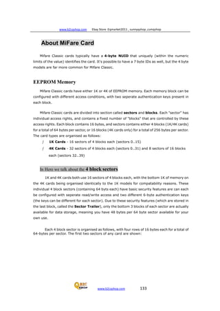 www.b2cqshop.com Ebay Store :Eqmarket2011 , sunnyqshop ,csmqshop
www.b2cqshop.com 133
About MiFare Card
Mifare Classic cards typically have a 4-byte NUID that uniquely (within the numeric
limits of the value) identifies the card. It's possible to have a 7 byte IDs as well, but the 4 byte
models are far more common for Mifare Classic.
EEPROM Memory
Mifare Classic cards have either 1K or 4K of EEPROM memory. Each memory block can be
configured with different access conditions, with two seperate authentication keys present in
each block.
Mifare Classic cards are divided into section called sectors and blocks. Each "sector" has
individual access rights, and contains a fixed number of "blocks" that are controlled by these
access rights. Each block contains 16 bytes, and sectors contains either 4 blocks (1K/4K cards)
for a total of 64 bytes per sector, or 16 blocks (4K cards only) for a total of 256 bytes per sector.
The card types are organised as follows:
ƒ 1K Cards - 16 sectors of 4 blocks each (sectors 0..15)
ƒ 4K Cards - 32 sectors of 4 blocks each (sectors 0..31) and 8 sectors of 16 blocks
each (sectors 32..39)
In Here we talk about the 4 block sectors
1K and 4K cards both use 16 sectors of 4 blocks each, with the bottom 1K of memory on
the 4K cards being organised identically to the 1K models for compatability reasons. These
individual 4 block sectors (containing 64 byts each) have basic security features are can each
be configured with seperate read/write access and two different 6-byte authentication keys
(the keys can be different for each sector). Due to these security features (which are stored in
the last block, called the Sector Trailer), only the bottom 3 blocks of each sector are actually
available for data storage, meaning you have 48 bytes per 64 byte sector available for your
own use.
Each 4 block sector is organised as follows, with four rows of 16 bytes each for a total of
64-bytes per sector. The first two sectors of any card are shown:
 
