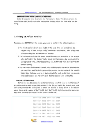 www.b2cqshop.com Ebay Store :Eqmarket2011 , sunnyqshop ,csmqshop
www.b2cqshop.com 135
Manufacturer Block (Sector 0, Block 0)
Sector 0 is special since it contains the Manufacturer Block. This block contains the
manufacturer data, and is read-only. It should be avoided unless you know what you are
doing.
Accessing EEPROM Memory
To access the EEPROM on the cards, you need to perform the following steps:
1. You must retrieve the 4-byte NUID of the card (this can sometimes be
7-bytes long as well, though rarely for Mifare Classic cards). This is required
for the subsequent authentication process.
2. You must authenticate the sector you wish to access according to the access
rules defined in the Sector Trailer block for that sector, by passing in the
appropriate 6 byte Authentication Key (ex. 0xFF 0xFF 0xFF 0xFF 0xFF 0xFF
for new cards).
3. Once authenication has succeeded, and depending on the sector permissions,
you can then read/write/increment/decrement the contents of the specific
block. Note that you need to re-authenticate for each sector that you access,
since each sector can have it's own distinct access keys and rights!
Note onAuthentication
Before you can do access the sector's memory, you first need to "authenticate"
according to the security settings stored in the Sector Trailer. By default, any new
card will generally be configured to allow full access to every block in the sector
using Key A and a value of 0xFF 0xFF 0xFF 0xFF 0xFF 0xFF. Some other common
keys that you may wish to try if this doesn't work are:
0XFF 0XFF 0XFF 0XFF 0XFF 0XFF
0XD3 0XF7 0XD3 0XF7 0XD3 0XF7
0XA0 0XA1 0XA2 0XA3 0XA4 0XA5
0XB0 0XB1 0XB2 0XB3 0XB4 0XB5
0X4D 0X3A 0X99 0XC3 0X51 0XDD
0X1A 0X98 0X2C 0X7E 0X45 0X9A
0XAA 0XBB 0XCC 0XDD 0XEE 0XFF
 