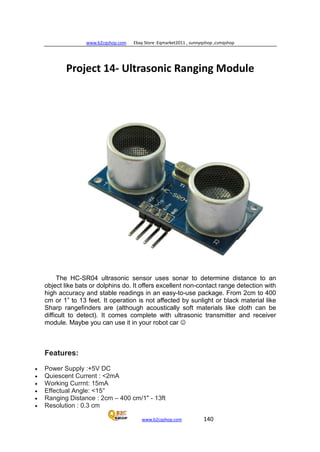 www.b2cqshop.com Ebay Store :Eqmarket2011 , sunnyqshop ,csmqshop
www.b2cqshop.com 140
Project 14- Ultrasonic Ranging Module
The HC-SR04 ultrasonic sensor uses sonar to determine distance to an
object like bats or dolphins do. It offers excellent non-contact range detection with
high accuracy and stable readings in an easy-to-use package. From 2cm to 400
cm or 1” to 13 feet. It operation is not affected by sunlight or black material like
Sharp rangefinders are (although acoustically soft materials like cloth can be
difficult to detect). It comes complete with ultrasonic transmitter and receiver
module. Maybe you can use it in your robot car 
Features:
• Power Supply :+5V DC
• Quiescent Current : <2mA
• Working Currnt: 15mA
• Effectual Angle: <15°
• Ranging Distance : 2cm – 400 cm/1" - 13ft
• Resolution : 0.3 cm
 