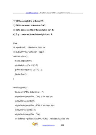 www.b2cqshop.com Ebay Store :Eqmarket2011 , sunnyqshop ,csmqshop
www.b2cqshop.com 142
1) VCC connected to arduino 5V;
2) GND connected to Arduino GND;
3) Echo connected to Arduino digital port 8;
4) Trig connected to Arduino digital port 9;
Code :
int inputPin=8; // Definition Echo pin
int outputPin=9; // Definition Trig pin
void setup(void) {
Serial.begin(9600);
pinMode(inputPin, INPUT);
pinMode(outputPin, OUTPUT);
Serial.flush();
}
void loop(void) {
Serial.print("The distance is : ");
digitalWrite(outputPin, LOW); // Set low 2μs
delayMicroseconds(2);
digitalWrite(outputPin, HIGH); // set high 10μs
delayMicroseconds(10);
digitalWrite(outputPin, LOW);
int distance = pulseIn(inputPin,HIGH); // Read Low pulse time
 