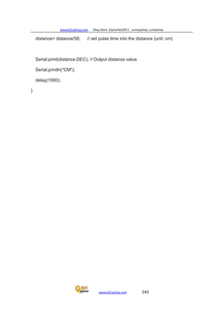 www.b2cqshop.com Ebay Store :Eqmarket2011 , sunnyqshop ,csmqshop
www.b2cqshop.com 143
distance= distance/58; // set pulse time into the distance (unit: cm)
Serial.print(distance,DEC); // Output distance value
Serial.println("CM");
delay(1000);
}
 