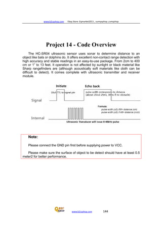 www.b2cqshop.com Ebay Store :Eqmarket2011 , sunnyqshop ,csmqshop
www.b2cqshop.com 144
Project 14 - Code Overview
The HC-SR04 ultrasonic sensor uses sonar to determine distance to an
object like bats or dolphins do. It offers excellent non-contact range detection with
high accuracy and stable readings in an easy-to-use package. From 2cm to 400
cm or 1” to 13 feet. It operation is not affected by sunlight or black material like
Sharp rangefinders are (although acoustically soft materials like cloth can be
difficult to detect). It comes complete with ultrasonic transmitter and receiver
module.
Note:
Please connect the GND pin first before supplying power to VCC.
Please make sure the surface of object to be detect should have at least 0.5
meter2 for better performance.
 