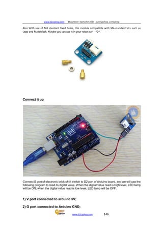 www.b2cqshop.com Ebay Store :Eqmarket2011 , sunnyqshop ,csmqshop
www.b2cqshop.com 146
Also With use of M4 standard fixed holes, this module compatible with M4-standard kits such as
Lego and Makeblock. Maybe you can use it in your robot car ^0^
Connect it up
Connect S port of electronic brick of tilt switch to D2 port of Arduino board, and we will use the
following program to read its digital value. When the digital value read is high level, LED lamp
will be ON; when the digital value read is low level, LED lamp will be OFF.
1) V port connected to arduino 5V;
2) G port connected to Arduino GND;
 