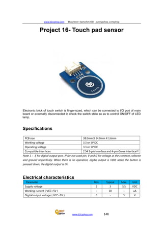 www.b2cqshop.com Ebay Store :Eqmarket2011 , sunnyqshop ,csmqshop
www.b2cqshop.com 148
Project 16- Touch pad sensor
Electronic brick of touch switch is finger-sized, which can be connected to I/O port of main
board or externally disconnected to check the switch state so as to control ON/OFF of LED
lamp.
Specifications
PCB size 38.0mm X 24.0mm X 1.6mm
Working voltage 3.3 or 5V DC
Operating voltage 3.3 or 5V DC
Compatible interfaces 2.54 3-pin interface and 4-pin Grove interface(1)
Note 1： S for digital output port, N for not used pin, V and G for voltage at the common collector
and ground respectively. When there is no operation, digital output is VDD; when the button is
pressed down, the digital output is 0V.
Electrical characteristics
Parameter Min. Typical Max. Unit
Supply voltage 2 3 5.5 VDC
Working current（VCC=5V） - 18 - uA
Digital output voltage（VCC=5V） 0 - 5 V
 
