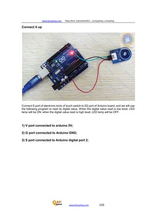 www.b2cqshop.com Ebay Store :Eqmarket2011 , sunnyqshop ,csmqshop
www.b2cqshop.com 150
Connect it up
Connect S port of electronic brick of touch switch to D2 port of Arduino board, and we will use
the following program to read its digital value. When the digital value read is low level, LED
lamp will be ON; when the digital value read is high level, LED lamp will be OFF.
1) V port connected to arduino 5V;
2) G port connected to Arduino GND;
3) S port connected to Arduino digital port 2;
 