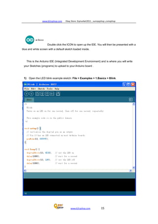 www.b2cqshop.com Ebay Store :Eqmarket2011 , sunnyqshop ,csmqshop
www.b2cqshop.com 15
Double click the ICON to open up the IDE. You will then be presented with a
blue and white screen with a default sketch loaded inside.
This is the Arduino IDE (Integrated Development Environment) and is where you will write
your Sketches (programs) to upload to your Arduino board .
1) Open the LED blink example sketch: File > Examples > 1.Basics > Blink.
 