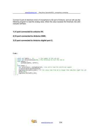 www.b2cqshop.com Ebay Store :Eqmarket2011 , sunnyqshop ,csmqshop
www.b2cqshop.com 154
Connect S port of electronic brick of microphone to A0 port of Arduino, and we will use the
following program to read the analog value. When the value exceeds the threshold, the LED
indicator will flash.
1) V port connected to arduino 5V;
2) G port connected to Arduino GND;
3) S port connected to Arduino digital port 2;
Code :
 