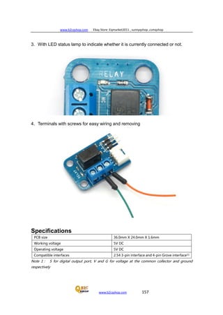 www.b2cqshop.com Ebay Store :Eqmarket2011 , sunnyqshop ,csmqshop
www.b2cqshop.com 157
3. With LED status lamp to indicate whether it is currently connected or not.
4. Terminals with screws for easy wiring and removing
Specifications
PCB size 36.0mm X 24.0mm X 1.6mm
Working voltage 5V DC
Operating voltage 5V DC
Compatible interfaces 2.54 3-pin interface and 4-pin Grove interface(1)
Note 1： S for digital output port, V and G for voltage at the common collector and ground
respectively
 