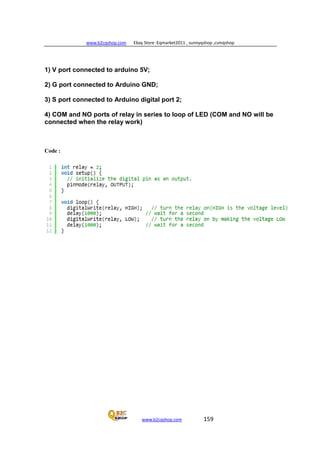 www.b2cqshop.com Ebay Store :Eqmarket2011 , sunnyqshop ,csmqshop
www.b2cqshop.com 159
1) V port connected to arduino 5V;
2) G port connected to Arduino GND;
3) S port connected to Arduino digital port 2;
4) COM and NO ports of relay in series to loop of LED (COM and NO will be
connected when the relay work)
Code :
 
