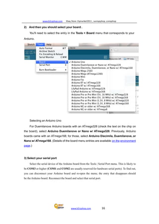 www.b2cqshop.com Ebay Store :Eqmarket2011 , sunnyqshop ,csmqshop
www.b2cqshop.com 16
2) And then you should select your board .
You'll need to select the entry in the Tools > Board menu that corresponds to your
Arduino.
Selecting an Arduino Uno
For Duemilanove Arduino boards with an ATmega328 (check the text on the chip on
the board), select Arduino Duemilanove or Nano w/ ATmega328. Previously, Arduino
boards came with an ATmega168; for those, select Arduino Diecimila, Duemilanove, or
Nano w/ ATmega168. (Details of the board menu entries are available on the environment
page.)
3) Select your serial port
Select the serial device of the Arduino board from the Tools | Serial Port menu. This is likely to
be COM3 or higher (COM1 and COM2 are usually reserved for hardware serial ports). To find out,
you can disconnect your Arduino board and re-open the menu; the entry that disappears should
be theArduino board. Reconnect the board and select that serial port.
 
