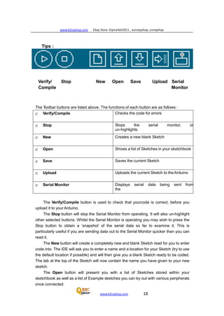 www.b2cqshop.com Ebay Store :Eqmarket2011 , sunnyqshop ,csmqshop
www.b2cqshop.com 18
Tips :
Verify/ Stop New Open Save Upload Serial
Compile Monitor
The Toolbar buttons are listed above. The functions of each button are as follows :
z Verify/Compile Checks the code for errors
z Stop Stops the serial monitor, or
un-highlights
h bz New Creates a new blank Sketch
z Open Shows a list of Sketches in your sketchbook
z Save Saves the current Sketch
z Upload Uploads the current Sketch to the Arduino
z Serial Monitor Displays serial data being sent from
the
The Verify/Compile button is used to check that yourcode is correct, before you
upload it to your Arduino.
The Stop button will stop the Serial Monitor from operating. It will also un-highlight
other selected buttons. Whilst the Serial Monitor is operating you may wish to press the
Stop button to obtain a ‘snapshot’ of the serial data so far to examine it. This is
particularly useful if you are sending data out to the Serial Monitor quicker than you can
read it.
The New button will create a completely new and blank Sketch read for you to enter
code into. The IDE will ask you to enter a name and a location for your Sketch (try to use
the default location if possible) and will then give you a blank Sketch ready to be coded.
The tab at the top of the Sketch will now contain the name you have given to your new
sketch.
The Open button will present you with a list of Sketches stored within your
sketchbook as well as a list of Example sketches you can try out with various peripherals
once connected.
 
