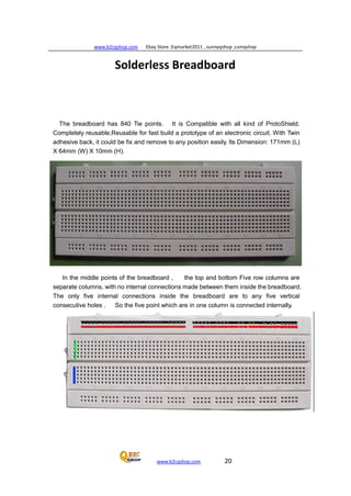 www.b2cqshop.com Ebay Store :Eqmarket2011 , sunnyqshop ,csmqshop
www.b2cqshop.com 20
Solderless Breadboard
The breadboard has 840 Tie points. It is Compatible with all kind of ProtoShield.
Completely reusable,Reusable for fast build a prototype of an electronic circuit. With Twin
adhesive back, it could be fix and remove to any position easily. Its Dimension: 171mm (L)
X 64mm (W) X 10mm (H).
In the middle points of the breadboard , the top and bottom Five row columns are
separate columns, with no internal connections made between them inside the breadboard.
The only five internal connections inside the breadboard are to any five vertical
consecutive holes . So the five point which are in one column is connected internally.
 