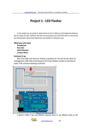 www.b2cqshop.com Ebay Store :Eqmarket2011 , sunnyqshop ,csmqshop
www.b2cqshop.com 21
Project 1 - LED Flasher
In this project we are going to repeat what we did in setting up and testing the Arduino,
that is to blink an LED. However, this time we are going to use one of the LED’s in the kit and
you will also learn about some electronics and coding in C along the way.
What you will need
Breadboard
Red LED
220 Ω Resistor
Jumper Wires
Connect it up
Now, first make sure that your Arduino is powered off. You can do this either by
unplugging the USB cable or by taking out the Power Selector Jumper on the Arduino
board. Then connect everything up like this :
It doesn’t matter if you use different coloured wires or use different holes on the
 