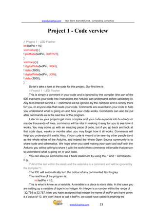 www.b2cqshop.com Ebay Store :Eqmarket2011 , sunnyqshop ,csmqshop
www.b2cqshop.com 23
Project 1 - Code verview
// Project 1 - LED Flasher
int ledPin = 10;
void setup() {
! pinMode(ledPin, OUTPUT);
}
void loop() {
! digitalWrite(ledPin, HIGH);
! delay(1000);
! digitalWrite(ledPin, LOW);
! delay(1000);
}
So let’s take a look at the code for this project. Our first line is
// Project 1 - LED Flasher
This is simply a comment in your code and is ignored by the compiler (the part of the
IDE that turns your code into instructions the Arduino can understand before uploading it).
Any text entered behind a // command will be ignored by the compiler and is simply there
for you, or anyone else that reads your code. Comments are essential in your code to help
you understand what is going on and how your code works. Comments can also be put
after commands as in the next line of the program.
Later on as your projects get more complex and your code expands into hundreds or
maybe thousands of lines, comments will be vital in making it easy for you to see how it
works. You may come up with an amazing piece of code, but if you go back and look at
that code days, weeks or months alter, you may forget how it all works. Comments will
help you understand it easily. Also, if your code is meant to be seen by other people (and
as the whole ethos of the Arduino, and indeed the whole Open Source community is to
share code and schematics. We hope when you start making your own cool stuff with the
Arduino you will be willing to share it with the world) then comments will enable that person
to understand what is going on in your code.
You can also put comments into a block statement by using the /* and */ commands.
E.g.
/* All of the text within the slash and the asterisks is a comment and will be ignored by
the compiler */
The IDE will automatically turn the colour of any commented text to grey.
The next line of the program is:
int ledPin = 10;
This is what is know as a variable. A variable is a place to store data. In this case you
are setting up a variable of type int or integer. An integer is a number within the range of
-32,768 to 32,767. Next you have assigned that integer the name of ledPin and have given
it a value of 10. We didn’t have to call it ledPin, we could have called it anything we
 
