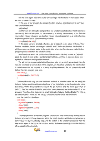 www.b2cqshop.com Ebay Store :Eqmarket2011 , sunnyqshop ,csmqshop
www.b2cqshop.com 25
out the code again each time. Later on we will go into functions in more detail when
we start to create our own.
In the case of our program the setup() function only has one statement to carry out.
The function starts with
void setup()
and here we are telling the compiler that our function is called setup, that it returns no
data (void) and that we pass no parameters to it (empty parenthesis). If our function
returned an integer value and we also had integer values to pass to it (e.g. for the function
to process) then it would look something like this :
int myFunc(int x, int y)
In this case we have created a function (or a block of code) called myFunc. This
function has been passed two integers called X and Y. Once the function has finished it
will then return an integer value to the point after where our function was called in the
program (hence int before the function name).
All of the code within the function is contained within the curly braces. A { symbol
starts the block of code and a } symbol ends the block. Anything in between those two
symbols is code that belongs to the function.
We will go into greater detail about functions later on so don’t worry about them for
now. All you need to know is that in this program, we have two functions, the first function
is called setup and it’s purpose is to setup anything necessary for our program to work
before the main program loop runs.
void setup() {
pinMode(ledPin, OUTPUT);
}
Our setup function only has one statement and that is pinMode. Here we are telling the
Arduino that we want to set the mode of one of our digital pins to be Output mode, rather
than Input. Within the parenthesis we put the pin number and the mode (OUTPUT or
INPUT). Our pin number is ledPin, which has been previously set to the value 10 in our
program. Therefore, this statement is simply telling the Arduino that the Digital Pin 10 is to
be set to OUTPUT mode. As the setup() function runs only once, we now move
onto the main function loop.
void loop() {
digitalWrite(ledPin, HIGH);
delay(1000);
digitalWrite(ledPin, LOW);
delay(1000);
}
The loop() function is the main program function and runs continuously as long as our
Arduino is turned on.Every statement within the loop() function (within the curly braces) is
carried out, one by one, step by step, until the bottom of the function is reached, then the
loop starts again at the top of the function, and so on forever or until you turn the Arduino
off or press the Reset switch.
 
