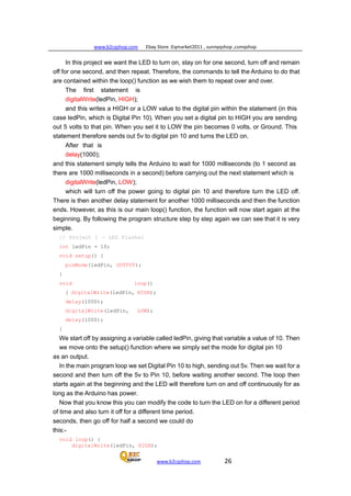 www.b2cqshop.com Ebay Store :Eqmarket2011 , sunnyqshop ,csmqshop
www.b2cqshop.com 26
In this project we want the LED to turn on, stay on for one second, turn off and remain
off for one second, and then repeat. Therefore, the commands to tell the Arduino to do that
are contained within the loop() function as we wish them to repeat over and over.
The first statement is
digitalWrite(ledPin, HIGH);
and this writes a HIGH or a LOW value to the digital pin within the statement (in this
case ledPin, which is Digital Pin 10). When you set a digital pin to HIGH you are sending
out 5 volts to that pin. When you set it to LOW the pin becomes 0 volts, or Ground. This
statement therefore sends out 5v to digital pin 10 and turns the LED on.
After that is
delay(1000);
and this statement simply tells the Arduino to wait for 1000 milliseconds (to 1 second as
there are 1000 milliseconds in a second) before carrying out the next statement which is
digitalWrite(ledPin, LOW);
which will turn off the power going to digital pin 10 and therefore turn the LED off.
There is then another delay statement for another 1000 milliseconds and then the function
ends. However, as this is our main loop() function, the function will now start again at the
beginning. By following the program structure step by step again we can see that it is very
simple.
// Project 1 - LED Flasher
int ledPin = 10;
void setup() {
pinMode(ledPin, OUTPUT);
}
void loop()
{ digitalWrite(ledPin, HIGH);
delay(1000);
digitalWrite(ledPin, LOW);
delay(1000);
}
We start off by assigning a variable called ledPin, giving that variable a value of 10. Then
we move onto the setup() function where we simply set the mode for digital pin 10
as an output.
In the main program loop we set Digital Pin 10 to high, sending out 5v. Then we wait for a
second and then turn off the 5v to Pin 10, before waiting another second. The loop then
starts again at the beginning and the LED will therefore turn on and off continuously for as
long as the Arduino has power.
Now that you know this you can modify the code to turn the LED on for a different period
of time and also turn it off for a different time period.
seconds, then go off for half a second we could do
this:-
void loop() {
digitalWrite(ledPin, HIGH);
 