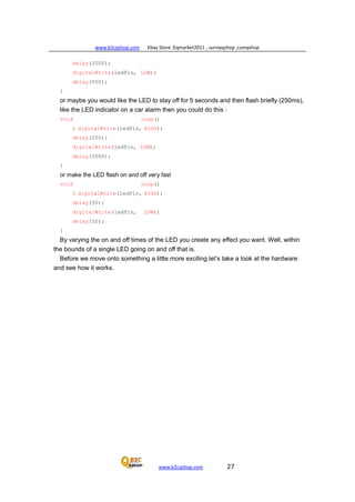 www.b2cqshop.com Ebay Store :Eqmarket2011 , sunnyqshop ,csmqshop
www.b2cqshop.com 27
delay(2000);
digitalWrite(ledPin, LOW);
delay(500);
}
or maybe you would like the LED to stay off for 5 seconds and then flash briefly (250ms),
like the LED indicator on a car alarm then you could do this :
void loop()
{ digitalWrite(ledPin, HIGH);
delay(250);
digitalWrite(ledPin, LOW);
delay(5000);
}
or make the LED flash on and off very fast
void loop()
{ digitalWrite(ledPin, HIGH);
delay(50);
digitalWrite(ledPin, LOW);
delay(50);
}
By varying the on and off times of the LED you create any effect you want. Well, within
the bounds of a single LED going on and off that is.
Before we move onto something a little more exciting let’s take a look at the hardware
and see how it works.
 