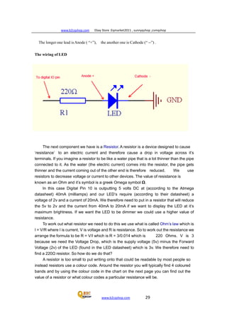 www.b2cqshop.com Ebay Store :Eqmarket2011 , sunnyqshop ,csmqshop
www.b2cqshop.com 29
The longer one lead isAnode ( “+”), the another one is Cathode (“ --”) .
The wiring of LED
The next component we have is a Resistor. A resistor is a device designed to cause
‘resistance’ to an electric current and therefore cause a drop in voltage across it’s
terminals. If you imagine a resistor to be like a water pipe that is a lot thinner than the pipe
connected to it. As the water (the electric current) comes into the resistor, the pipe gets
thinner and the current coming out of the other end is therefore reduced. We use
resistors to decrease voltage or current to other devices. The value of resistance is
known as an Ohm and it’s symbol is a greek Omega symbol Ω.
In this case Digital Pin 10 is outputting 5 volts DC at (according to the Atmega
datasheet) 40mA (milliamps) and our LED’s require (according to their datasheet) a
voltage of 2v and a current of 20mA. We therefore need to put in a resistor that will reduce
the 5v to 2v and the current from 40mA to 20mA if we want to display the LED at it’s
maximum brightness. If we want the LED to be dimmer we could use a higher value of
resistance.
To work out what resistor we need to do this we use what is called Ohm’s law which is
I = V/R where I is current, V is voltage and R is resistance. So to work out the resistance we
arrange the formula to be R = V/I which is R = 3/0.014 which is 220 Ohms. V is 3
because we need the Voltage Drop, which is the supply voltage (5v) minus the Forward
Voltage (2v) of the LED (found in the LED datasheet) which is 3v. We therefore need to
find a 220Ω resistor. So how do we do that?
A resistor is too small to put writing onto that could be readable by most people so
instead resistors use a colour code. Around the resistor you will typically find 4 coloured
bands and by using the colour code in the chart on the next page you can find out the
value of a resistor or what colour codes a particular resistance will be.
 