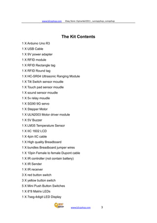www.b2cqshop.com Ebay Store :Eqmarket2011 , sunnyqshop ,csmqshop
www.b2cqshop.com 3
The Kit Contents
1 X Arduino Uno R3
1 X USB Cable
1 X 9V power adapter
1 X RFID module
1 X RFID Rectangle tag
1 X RFID Round tag
1 X HC-SR04 Ultrasonic Ranging Module
1 X Tilt Switch sensor moudle
1 X Touch pad sensor moudle
1 X sound sensor moudle
1 X 5v relay moudle
1 X SG90 9G servo
1 X Stepper Motor
1 X ULN2003 Motor driver module
1 X 5V Buzzer
1 X LM35 Temperature Sensor
1 X IIC 1602 LCD
1 X 4pin IIC cable
1 X High quality Breadboard
1 X bundles Breadboard jumper wires
1 X 10pin Female to female Dupont cable
1 X IR controller (not contain battery)
1 X IR Sender
1 X IR receiver
3 X red button switch
3 X yellow button switch
5 X Mini Push Button Switches
1 X 8*8 Matrix LEDs
1 X 7seg-4digit LED Display
 