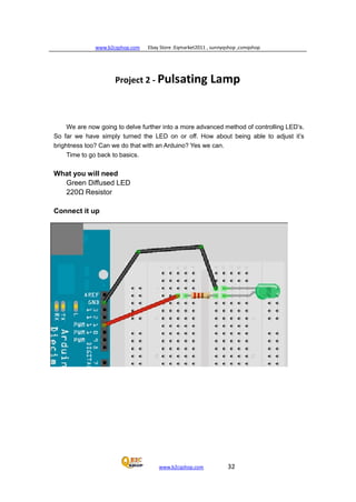 www.b2cqshop.com Ebay Store :Eqmarket2011 , sunnyqshop ,csmqshop
www.b2cqshop.com 32
Project 2 - Pulsating Lamp
We are now going to delve further into a more advanced method of controlling LED’s.
So far we have simply turned the LED on or off. How about being able to adjust it’s
brightness too? Can we do that with an Arduino? Yes we can.
Time to go back to basics.
What you will need
Green Diffused LED
220Ω Resistor
Connect it up
 