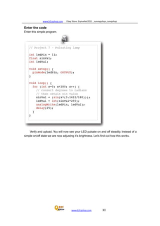 www.b2cqshop.com Ebay Store :Eqmarket2011 , sunnyqshop ,csmqshop
www.b2cqshop.com 33
Enter the code
Enter this simple program.
Verify and upload. You will now see your LED pulsate on and off steadily. Instead of a
simple on/off state we are now adjusting it’s brightness. Let’s find out how this works.
 
