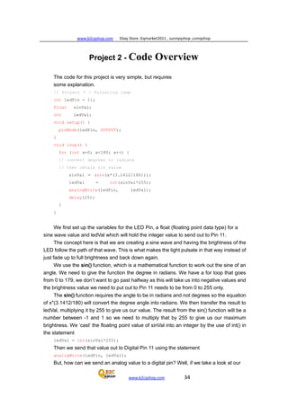 www.b2cqshop.com Ebay Store :Eqmarket2011 , sunnyqshop ,csmqshop
www.b2cqshop.com 34
Project 2 - Code Overview
The code for this project is very simple, but requires
some explanation.
// Project 7 - Pulsating lamp
int ledPin = 11;
float sinVal;
int ledVal;
void setup() {
pinMode(ledPin, OUTPUT);
}
void loop() {
for (int x=0; x<180; x++) {
// convert degrees to radians
// then obtain sin value
sinVal = (sin(x*(3.1412/180)));
ledVal = int(sinVal*255);
analogWrite(ledPin, ledVal);
delay(25);
}
}
We first set up the variables for the LED Pin, a float (floating point data type) for a
sine wave value and ledVal which will hold the integer value to send out to Pin 11.
The concept here is that we are creating a sine wave and having the brightness of the
LED follow the path of that wave. This is what makes the light pulsate in that way instead of
just fade up to full brightness and back down again.
We use the sin() function, which is a mathematical function to work out the sine of an
angle. We need to give the function the degree in radians. We have a for loop that goes
from 0 to 179, we don’t want to go past halfway as this will take us into negative values and
the brightness value we need to put out to Pin 11 needs to be from 0 to 255 only.
The sin() function requires the angle to be in radians and not degrees so the equation
of x*(3.1412/180) will convert the degree angle into radians. We then transfer the result to
ledVal, multiplying it by 255 to give us our value. The result from the sin() function will be a
number between -1 and 1 so we need to multiply that by 255 to give us our maximum
brightness. We ‘cast’ the floating point value of sinVal into an integer by the use of int() in
the statement
ledVal = int(sinVal*255);
Then we send that value out to Digital Pin 11 using the statement
analogWrite(ledPin, ledVal);
But, how can we send an analog value to a digital pin? Well, if we take a look at our
 