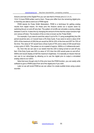 www.b2cqshop.com Ebay Store :Eqmarket2011 , sunnyqshop ,csmqshop
www.b2cqshop.com 35
Arduino and look at the Digital Pins you can see that 6 of those pins (3, 5, 6, 9,
10 & 11) have PWM written next to them. Those pins differ from the remaining digital pins
in that they are able to send out a PWM signal.
PWM stands for Pulse Width Modulation. PWM is a technique for getting analog
results from digital means. On these pins the Arduino sends out a square wave by
switching the pin on and off very fast. The pattern of on/offs can simulate a varying voltage
between 0 and 5v. It does this by changing the amount of time that the output remains high
(on) versus off (low). The duration of the on time is known as the ‘Pulse Width’.
For example, if you were to send the value 0 out to Pin 11 using analogWrite() the ON
period would be zero, or it would have a 0% Duty Cycle. If you were to send a value of 64
(25% of the maximum of 255) the pin would be ON for 25% of the time and OFF for 75% of
the time. The value of 191 would have a Duty Cycle of 75% and a value of 255 would have
a duty cycle of 100%. The pulses run at a speed of approx. 500Hz or 2 milliseconds each.
So, from this we can see in our sketch that the LED is being turned on and off very
fast. If the Duty Cycle was 50% (a value of 127) then the LED would pulse on and off at
500Hz and would display at half the maximum brightness. It is basically an illusion that we
can use to our advantage by allowing us to use the digital pins to output a simulated
analog value to our LED’s.
Note that even though only 6 of the pins have the PWM function, you can easily write
software to give a PWM output from all of the digital pins if you wish.
Later on we will revisit PWM as we can utilise it to create audible tones using a piezo
sounder.
 
