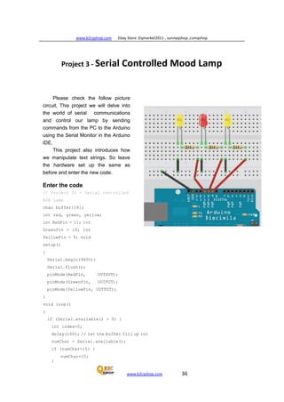 www.b2cqshop.com Ebay Store :Eqmarket2011 , sunnyqshop ,csmqshop
www.b2cqshop.com 36
Project 3 - Serial Controlled Mood Lamp
Please check the follow picture
circuit, This project we will delve into
the world of serial communications
and control our lamp by sending
commands from the PC to the Arduino
using the Serial Monitor in the Arduino
IDE.
This project also introduces how
we manipulate text strings. So leave
the hardware set up the same as
before and enter the new code.
Enter the code
// Project 10 - Serial controlled
RGB Lamp
char buffer[18];
int red, green, yellow;
int RedPin = 11; int
GreenPin = 10; int
YellowPin = 9; void
setup()
{
Serial.begin(9600);
Serial.flush();
pinMode(RedPin, OUTPUT);
pinMode(GreenPin, OUTPUT);
pinMode(YellowPin, OUTPUT);
}
void loop()
{
if (Serial.available() > 0) {
int index=0;
delay(100); // let the buffer fill up int
numChar = Serial.available();
if (numChar>15) {
numChar=15;
}
 
