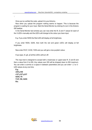 www.b2cqshop.com Ebay Store :Eqmarket2011 , sunnyqshop ,csmqshop
www.b2cqshop.com 38
}
Once you’ve verified the code, upload it to your Arduino.
Now when you upload the program nothing seems to happen. This is because the
program is waiting for your input. Start the Serial Monitor by clicking it’s icon in the Arduino
IDE taskbar.
In the Serial Monitor text window you can now enter the R, G and Y values for each of
the 3 LED’s manually and the LED’s will change to the colour you have input.
E.g. If you enter R255 the Red LED will display at full brightness.
If you enter R255, G255, then both the red and green LED’s will display at full
brightness.
Now enter R127, G100, Y255 and you will get a nice purplish colour.
If you type, r0, g0, y0 all the LED’s will turn off.
The input text is designed to accept both a lowercase or upper-case R, G and B and
then a value from 0 to 255. Any values over 255 will be dropped down to 255 maximum.
You can enter a comma or a space in between parameters and you can enter 1, 2 or 3
LED values at any one time.
E.g.
r255 y100
r127 y127 g127
G255, Y0
Y127, R0, G255
Etc.
 