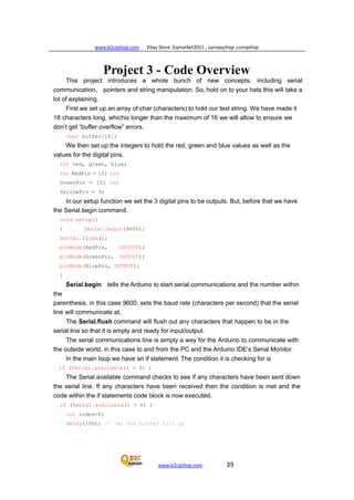 www.b2cqshop.com Ebay Store :Eqmarket2011 , sunnyqshop ,csmqshop
www.b2cqshop.com 39
Project 3 - Code Overview
This project introduces a whole bunch of new concepts, including serial
communication, pointers and string manipulation. So, hold on to your hats this will take a
lot of explaining.
First we set up an array of char (characters) to hold our text string. We have made it
18 characters long, whichis longer than the maximum of 16 we will allow to ensure we
don’t get “buffer overflow” errors.
char buffer[18];
We then set up the integers to hold the red, green and blue values as well as the
values for the digital pins.
int red, green, blue;
int RedPin = 11; int
GreenPin = 10; int
YellowPin = 9;
In our setup function we set the 3 digital pins to be outputs. But, before that we have
the Serial.begin command.
void setup()
{ Serial.begin(9600);
Serial.flush();
pinMode(RedPin, OUTPUT);
pinMode(GreenPin, OUTPUT);
pinMode(BluePin, OUTPUT);
}
the
Serial.begin tells the Arduino to start serial communications and the number within
parenthesis, in this case 9600, sets the baud rate (characters per second) that the serial
line will communicate at.
The Serial.flush command will flush out any characters that happen to be in the
serial line so that it is empty and ready for input/output.
The serial communications line is simply a way for the Arduino to communicate with
the outside world, in this case to and from the PC and the Arduino IDE’s Serial Monitor.
In the main loop we have an if statement. The condition it is checking for is
if (Serial.available() > 0) {
The Serial.available command checks to see if any characters have been sent down
the serial line. If any characters have been received then the condition is met and the
code within the if statements code block is now executed.
if (Serial.available() > 0) {
int index=0;
delay(100); // let the buffer fill up
 