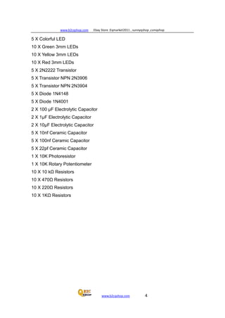 www.b2cqshop.com Ebay Store :Eqmarket2011 , sunnyqshop ,csmqshop
www.b2cqshop.com 4
5 X Colorful LED
10 X Green 3mm LEDs
10 X Yellow 3mm LEDs
10 X Red 3mm LEDs
5 X 2N2222 Transistor
5 X Transistor NPN 2N3906
5 X Transistor NPN 2N3904
5 X Diode 1N4148
5 X Diode 1N4001
2 X 100 μF Electrolytic Capacitor
2 X 1μF Electrolytic Capacitor
2 X 10μF Electrolytic Capacitor
5 X 10nf Ceramic Capacitor
5 X 100nf Ceramic Capacitor
5 X 22pf Ceramic Capacitor
1 X 10K Photoresistor
1 X 10K Rotary Potentiometer
10 X 10 kΩ Resistors
10 X 470Ω Resistors
10 X 220Ω Resistors
10 X 1KΩ Resistors
 