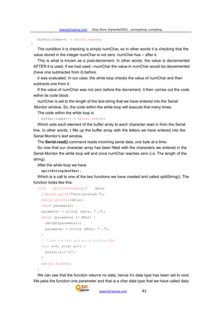 www.b2cqshop.com Ebay Store :Eqmarket2011 , sunnyqshop ,csmqshop
www.b2cqshop.com 41
buffer[index++] = Serial.read();
}
The condition it is checking is simply numChar, so in other words it is checking that the
value stored in the integer numChar is not zero. numChar has -- after it.
This is what is known as a post-decrement. In other words, the value is decremented
AFTER it is used. If we had used --numChar the value in numChar would be decremented
(have one subtracted from it) before
it was evaluated. In our case, the while loop checks the value of numChar and then
subtracts one from it.
If the value of numChar was not zero before the decrement, it then carries out the code
within its code block.
numChar is set to the length of the text string that we have entered into the Serial
Monitor window. So, the code within the while loop will execute that many times.
The code within the while loop is
buffer[index++] = Serial.read();
Which sets each element of the buffer array to each character read in from the Serial
line. In other words, t fills up the buffer array with the letters we have entered into the
Serial Monitor’s text window.
The Serial.read() command reads incoming serial data, one byte at a time.
So now that our character array has been filled with the characters we entered in the
Serial Monitor the while loop will end once numChar reaches zero (i.e. The length of the
string).
After the while loop we have
splitString(buffer);
Which is a call to one of the two functions we have created and called splitString(). The
function looks like this:
void splitString(char* data)
{ Serial.print("Data entered: ");
Serial.println(data);
char* parameter;
parameter = strtok (data, " ,");
while (parameter != NULL) {
setLED(parameter);
parameter = strtok (NULL, " ,");
}
// Clear the text and serial buffers for
(int x=0; x<16; x++) {
buffer[x]='0';
}
Serial.flush();
}
We can see that the function returns no data, hence it’s data type has been set to void.
We pass the function one parameter and that is a char data type that we have called data.
 