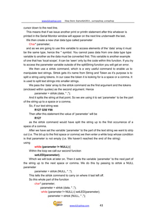 www.b2cqshop.com Ebay Store :Eqmarket2011 , sunnyqshop ,csmqshop
www.b2cqshop.com 43
cursor down to the next line.
This means that if we issue another print or println statement after this whatever is
printed in the Serial Monitor window will appear on the next line underneath the last.
We then create a new char data type called parameter
Char* parameter;
and as we are going to use this variable to access elements of the ‘data’ array it must
be the same type, hence the * symbol. You cannot pass data from one data type type
variable to another as the data must be converted first. This variable is another example
of one that has ‘local scope’. It can be ‘seen’ only by the code within this function. If you try
to access the parameter variable outside of the splitString function you will get an error.
We then use a strtok command, which is a very useful command to enable us to
manipulate text strings. Strtok gets it’s name from String and Token as it’s purpose is to
split a string using tokens. In our case the token it is looking for is a space or a comma. It
is used to split text strings into smaller strings.
We pass the ‘data’ array to the strtok command as the first argument and the tokens
(enclosed within quotes) as the second argument. Hence
parameter = strtok (data, " ,");
And it splits the string at that point. So we are using it to set ‘parameter’ to be the part
of the string up to a space or a comma.
So, if our text string was
R127 G56 Y98
Then after this statement the value of ‘parameter’ will be
R127
as the strtok command would have split the string up to the first occurrence of a
space of a comma.
After we have set the variable ‘parameter’ to the part of the text string we want to strip
out (i.e. The bit up to the first space or comma) we then enter a while loop whose condition
is that parameter is not empty (i.e. We haven’t reached the end of the string)
using
while (parameter != NULL) {
Within the loop we call our second function
setLED(parameter);
Which we will look at later on. Then it sets the variable ‘parameter’ to the next part of
the string up to the next space or comma. We do this by passing to strtok a NULL
parameter
parameter = strtok (NULL, " ,");
This tells the strtok command to carry on where it last left off.
So this whole part of the function
char* parameter;
parameter = strtok (data, " ,");
while (parameter != NULL) { setLED(parameter);
parameter = strtok (NULL, " ,");
 