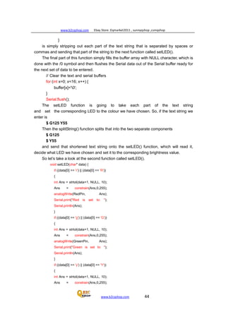 www.b2cqshop.com Ebay Store :Eqmarket2011 , sunnyqshop ,csmqshop
www.b2cqshop.com 44
}
is simply stripping out each part of the text string that is separated by spaces or
commas and sending that part of the string to the next function called setLED().
The final part of this function simply fills the buffer array with NULL character, which is
done with the /0 symbol and then flushes the Serial data out of the Serial buffer ready for
the next set of data to be entered.
// Clear the text and serial buffers
for (int x=0; x<16; x++) {
buffer[x]='0';
}
Serial.flush();
The setLED function is going to take each part of the text string
and set the corresponding LED to the colour we have chosen. So, if the text string we
enter is
$ G125 Y55
Then the splitString() function splits that into the two separate components
$ G125
$ Y55
and send that shortened text string onto the setLED() function, which will read it,
decide what LED we have chosen and set it to the corresponding brightness value.
So let’s take a look at the second function called setLED().
void setLED(char* data) {
if ((data[0] == 'r') || (data[0] == 'R'))
{
int Ans = strtol(data+1, NULL, 10);
Ans = constrain(Ans,0,255);
analogWrite(RedPin, Ans);
Serial.print("Red is set to: ");
Serial.println(Ans);
}
if ((data[0] == 'g') || (data[0] == 'G'))
{
int Ans = strtol(data+1, NULL, 10);
Ans = constrain(Ans,0,255);
analogWrite(GreenPin, Ans);
Serial.print("Green is set to: ");
Serial.println(Ans);
}
if ((data[0] == 'y') || (data[0] == 'Y'))
{
int Ans = strtol(data+1, NULL, 10);
Ans = constrain(Ans,0,255);
 
