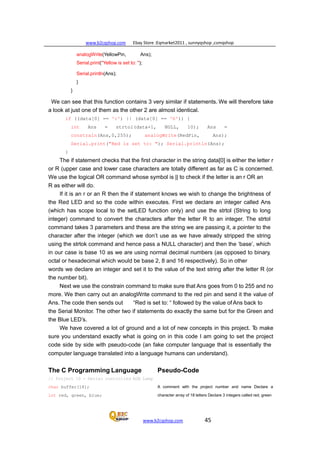 www.b2cqshop.com Ebay Store :Eqmarket2011 , sunnyqshop ,csmqshop
www.b2cqshop.com 45
analogWrite(YellowPin, Ans);
Serial.print("Yellow is set to: ");
Serial.println(Ans);
}
}
We can see that this function contains 3 very similar if statements. We will therefore take
a look at just one of them as the other 2 are almost identical.
if ((data[0] == 'r') || (data[0] == 'R')) {
int Ans = strtol(data+1, NULL, 10); Ans =
constrain(Ans,0,255); analogWrite(RedPin, Ans);
Serial.print("Red is set to: "); Serial.println(Ans);
}
The if statement checks that the first character in the string data[0] is either the letter r
or R (upper case and lower case characters are totally different as far as C is concerned.
We use the logical OR command whose symbol is || to check if the letter is an r OR an
R as either will do.
If it is an r or an R then the if statement knows we wish to change the brightness of
the Red LED and so the code within executes. First we declare an integer called Ans
(which has scope local to the setLED function only) and use the strtol (String to long
integer) command to convert the characters after the letter R to an integer. The strtol
command takes 3 parameters and these are the string we are passing it, a pointer to the
character after the integer (which we don’t use as we have already stripped the string
using the strtok command and hence pass a NULL character) and then the ‘base’, which
in our case is base 10 as we are using normal decimal numbers (as opposed to binary,
octal or hexadecimal which would be base 2, 8 and 16 respectively). So in other
words we declare an integer and set it to the value of the text string after the letter R (or
the number bit).
Next we use the constrain command to make sure that Ans goes from 0 to 255 and no
more. We then carry out an analogWrite command to the red pin and send it the value of
Ans. The code then sends out “Red is set to: “ followed by the value of Ans back to
the Serial Monitor. The other two if statements do exactly the same but for the Green and
the Blue LED’s.
We have covered a lot of ground and a lot of new concepts in this project. To make
sure you understand exactly what is going on in this code I am going to set the project
code side by side with pseudo-code (an fake computer language that is essentially the
computer language translated into a language humans can understand).
The C Programming Language
// Project 10 - Serial controlled RGB Lamp
char buffer[18];
int red, green, blue;
Pseudo-Code
A comment with the project number and name Declare a
character array of 18 letters Declare 3 integers called red, green
 