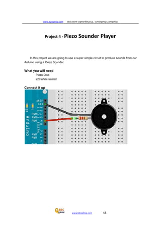 www.b2cqshop.com Ebay Store :Eqmarket2011 , sunnyqshop ,csmqshop
www.b2cqshop.com 48
Project 4 - Piezo Sounder Player
In this project we are going to use a super simple circuit to produce sounds from our
Arduino using a Piezo Sounder.
What you will need
Piezo Disc
220 ohm resistor
Connect it up
 