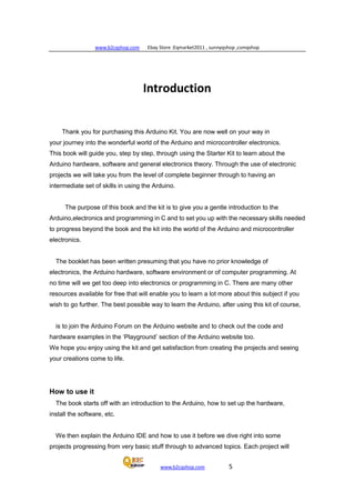 www.b2cqshop.com Ebay Store :Eqmarket2011 , sunnyqshop ,csmqshop
www.b2cqshop.com 5
Introduction
Thank you for purchasing this Arduino Kit. You are now well on your way in
your journey into the wonderful world of the Arduino and microcontroller electronics.
This book will guide you, step by step, through using the Starter Kit to learn about the
Arduino hardware, software and general electronics theory. Through the use of electronic
projects we will take you from the level of complete beginner through to having an
intermediate set of skills in using the Arduino.
The purpose of this book and the kit is to give you a gentle introduction to the
Arduino,electronics and programming in C and to set you up with the necessary skills needed
to progress beyond the book and the kit into the world of the Arduino and microcontroller
electronics.
The booklet has been written presuming that you have no prior knowledge of
electronics, the Arduino hardware, software environment or of computer programming. At
no time will we get too deep into electronics or programming in C. There are many other
resources available for free that will enable you to learn a lot more about this subject if you
wish to go further. The best possible way to learn the Arduino, after using this kit of course,
is to join the Arduino Forum on the Arduino website and to check out the code and
hardware examples in the ‘Playground’ section of the Arduino website too.
We hope you enjoy using the kit and get satisfaction from creating the projects and seeing
your creations come to life.
How to use it
The book starts off with an introduction to the Arduino, how to set up the hardware,
install the software, etc.
We then explain the Arduino IDE and how to use it before we dive right into some
projects progressing from very basic stuff through to advanced topics. Each project will
 