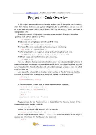 www.b2cqshop.com Ebay Store :Eqmarket2011 , sunnyqshop ,csmqshop
www.b2cqshop.com 51
Project 4 - Code Overview
In this project we are making sounds using a piezo disc. A piezo disc can do nothing
more than make a click when we apply a voltage to it. So to get the tones we can hear out
of it we need to make it click many times a second fast enough that it becomes a
recognisable note.
The program starts off by setting up the variables we need. The piezo sounders
positive (red) cable is attached to Pin 9.
int speakerPin = 9;
The tune we are going to play is made up of 15 notes.
int length = 15; // the number of notes
The notes of the tune are stored in a character array as a text string.
char notes[] = "ccggaagffeeddc ";
Another array, this time of integers, is set up to store the length of each note.
int beats[] = { 1, 1, 1, 1, 1, 1, 2, 1, 1, 1, 1, 1, 1, 2, 4 };
And finally we set a tempo for the tune to be played at,
int tempo = 300;
Next you will notice that we declare two functions before our setup() and loop() functions. It
doesn’t matter if we put our own functions before or after setup() and loop(). When the program
runs, the code within these two functions will not run before setup() runs as we have not called
those functions yet.
Let’s look at the setup and loop functions before we look at the playTone and playNote
functions. All that happens in setup() is we assign the speaker pin (9) as an output.
void setup() {
pinMode(speakerPin, OUTPUT);
}
In the main program loop we have an if/else statement inside a for loop.
for (int i = 0; i < length; i++) { if
(notes[i] == ' ') { delay(beats[i] *
tempo); // rest
} else {
playNote(notes[i], beats[i] * tempo);
}
As you can see, the first if statement has as it’s condition, that the array element [i] that
the element contains a space character.
if (notes[i] == ' ')
If this is TRUE then the code within it’s block is executed.
delay(beats[i] * tempo); // rest
and this simply works out the value of eats[i] * empo nd causes a delay of that length to
cause a rest in the notes. We then have an else statement.
else {
 