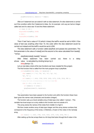 www.b2cqshop.com Ebay Store :Eqmarket2011 , sunnyqshop ,csmqshop
www.b2cqshop.com 52
playNote(notes[i], beats[i] * tempo);
}
After an if statement we can extend it with an else statement. An else statements is carried
out if the condition within the if statement is false. So, for example. Let’s say we had an integer
called test and it’s value was 10 and this if/else statement:
if (test == 10) {
digitalWrite(ledPin, HIGH)
} else {
digitalWrite(ledPin, LOW)
}
Then if ‘test' had a value of 10 (which it does) the ledPin would be set to HIGH. If the
value of test was anything other than 10, the code within the else statement would be
carried out instead and the ledPin would be set to LOW.
The else statement calls a function called playNote and passes two parameters. The
first parameter is the value of notes[i] and the second is the value calculated from beats[i]
* tempo.
playNote(notes[i], beats[i] * tempo);
After if/else statement has been carried out, there is a delay
whose value is calculated by dividing tempo by 2.
delay(tempo / 2);
Let us now take a look at the two functions we have created for this project.
The first function that is called from the main program loop is playNote.
void playNote(char note, int duration) {
char names[] = { 'c', 'd', 'e', 'f', 'g', 'a',
'b', 'C' };
int tones[] = { 1915, 1700, 1519, 1432, 1275, 1136, 1014, 956 };
// play the tone corresponding to the note name for
(int i = 0; i < 8; i++) {
if (names[i] == note) {
playTone(tones[i], duration);
}
}
Two parameters have been passed to the function and within the function these have
been given the names note (character) and duration (integer).
The function sets up a local variable array of data type char called < names< . This
variable has local scope so is only visible to this function and not outside of it.
This array stores the names of the notes from middle C to high C.
We then create another array of data type integer and this array stores numbers that
correspond to the frequency of the tones, in Kilohertz, of each of the notes in the names[]
array.
int tones[] = { 1915, 1700, 1519, 1432, 1275, 1136, 1014, 956 };
After setting up the two arrays there is a for loop that looks through the 8 notes in the
 