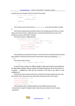 www.b2cqshop.com Ebay Store :Eqmarket2011 , sunnyqshop ,csmqshop
www.b2cqshop.com 53
names[] array and compares it to the note sent to the function.
for (int i = 0; i < 8; i++) { if
(names[i] == note)
{ playTone(tones[i],
duration);
}
}
The tune that is sent to this function is ‘ccggaagffeeddc’ so the first note will be a middle
C.
The for loop compares that note with the notes in the names[] array and if there is a match,
calls up the second function, called play Tone, to play thecorresponding tone using in the
tones[] array using a note length of ‘duration’.
The second function is called playTone.
void playTone(int tone, int duration) {
for (long i = 0; i < duration * 1000L; i +=tone * 2)
{ digitalWrite(speakerPin, HIGH);
delayMicroseconds(tone);
digitalWrite(speakerPin, LOW);
delayMicroseconds(tone);
}
}
Two parameters are passed to this function. The first is the tone (in kilohertz) that we want the
piezo speaker to reproduce and the second is the duration (made up by calculating beats[i]
* tempo.
The function starts a for loop
for (long i = 0; i < duration * 1000L; i += tone
* 2)
As each for loop must be of a different length to make each note the same length (as
the delay differs between clicks to produce the desired frequency) the for loop will run to
< duration< multiplied by 1000 and the increment of the loop is the value of ‘tone’
multiplied by 2.
Inside the for loop we simply make the pin connected to the piezo speaker go high, wait a
short period of time, then go low, then wait another short period of time, then repeat.
digitalWrite(speakerPin, HIGH);
delayMicroseconds(tone);
digitalWrite(speakerPin, LOW);
delayMicroseconds(tone);
These repetitive clicks, of different lengths and with different pauses (of only
microseconds in length) in between clicks, makes the piezo produce a tone of varying
frequencies.
 