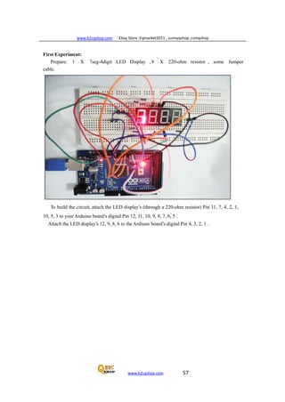 www.b2cqshop.com Ebay Store :Eqmarket2011 , sunnyqshop ,csmqshop
www.b2cqshop.com 57
First Experiment:
Prepare: 1 X 7seg-4digit LED Display , 8 X 220-ohm resistor , some Jumper
cable.
To build the circuit, attach the LED display’s (through a 220-ohm resistor) Pin 11, 7, 4, 2, 1,
10, 5, 3 to yourArduino board’s digital Pin 12, 11, 10, 9, 8, 7, 6, 5 .
Attach the LED display’s 12, 9, 8, 6 to theArdiuno board’s digital Pin 4, 3, 2, 1 .
 
