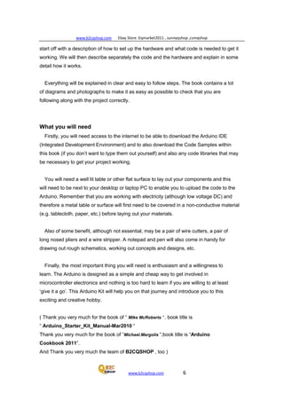 www.b2cqshop.com Ebay Store :Eqmarket2011 , sunnyqshop ,csmqshop
www.b2cqshop.com 6
start off with a description of how to set up the hardware and what code is needed to get it
working. We will then describe separately the code and the hardware and explain in some
detail how it works.
Everything will be explained in clear and easy to follow steps. The book contains a lot
of diagrams and photographs to make it as easy as possible to check that you are
following along with the project correctly.
What you will need
Firstly, you will need access to the internet to be able to download the Arduino IDE
(Integrated Development Environment) and to also download the Code Samples within
this book (if you don’t want to type them out yourself) and also any code libraries that may
be necessary to get your project working.
You will need a well lit table or other flat surface to lay out your components and this
will need to be next to your desktop or laptop PC to enable you to upload the code to the
Arduino. Remember that you are working with electricity (although low voltage DC) and
therefore a metal table or surface will first need to be covered in a non-conductive material
(e.g. tablecloth, paper, etc.) before laying out your materials.
Also of some benefit, although not essential, may be a pair of wire cutters, a pair of
long nosed pliers and a wire stripper. A notepad and pen will also come in handy for
drawing out rough schematics, working out concepts and designs, etc.
Finally, the most important thing you will need is enthusiasm and a willingness to
learn. The Arduino is designed as a simple and cheap way to get involved in
microcontroller electronics and nothing is too hard to learn if you are willing to at least
‘give it a go’. This Arduino Kit will help you on that journey and introduce you to this
exciting and creative hobby.
( Thank you very much for the book of “ Mike McRoberts “ , book title is
“ Arduino_Starter_Kit_Manual-Mar2010 “
Thank you very much for the book of “Michael.Margolis “,book title is “Arduino
Cookbook 2011”.
And Thank you very much the team of B2CQSHOP , too )
 