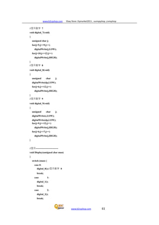 www.b2cqshop.com Ebay Store :Eqmarket2011 , sunnyqshop ,csmqshop
www.b2cqshop.com 61
//显示数字 7
void digital_7(void)
{
unsigned char j;
for(j=5;j<=9;j++)
digitalWrite(j,LOW);
for(j=10;j<=12;j++)
digitalWrite(j,HIGH);
}
//显示数字 8
void digital_8(void)
{
unsigned char j;
digitalWrite(dp,LOW);
for(j=6;j<=12;j++)
digitalWrite(j,HIGH);
}
//显示数字 9
void digital_9(void)
{
unsigned char j;
digitalWrite(e,LOW);
digitalWrite(dp,LOW);
for(j=9;j<=12;j++)
digitalWrite(j,HIGH);
for(j=6;j<=7;j++)
digitalWrite(j,HIGH);
}
//显示----------------------------
void Display(unsigned char mun)
{
switch (mun) {
case 0:
digital_0();//显示数字 0
break;
case 1:
digital_1();
break;
case 2:
digital_2();
break;
 