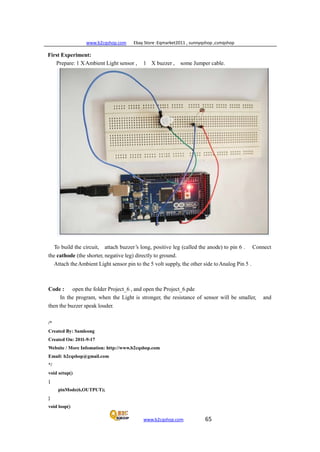www.b2cqshop.com Ebay Store :Eqmarket2011 , sunnyqshop ,csmqshop
www.b2cqshop.com 65
First Experiment:
Prepare: 1 XAmbient Light sensor , 1 X buzzer , some Jumper cable.
To build the circuit, attach buzzer’s long, positive leg (called the anode) to pin 6 . Connect
the cathode (the shorter, negative leg) directly to ground.
Attach theAmbient Light sensor pin to the 5 volt supply, the other side toAnalog Pin 5 .
Code : open the folder Project_6 , and open the Project_6.pde
In the program, when the Light is stronger, the resistance of sensor will be smaller, and
then the buzzer speak louder.
/*
Created By: Samleong
Created On: 2011-9-17
Website / More Infomation: http://www.b2cqshop.com
Email: b2cqshop@gmail.com
*/
void setup()
{
pinMode(6,OUTPUT);
}
void loop()
 