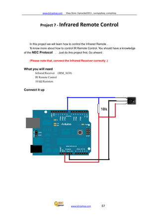 www.b2cqshop.com Ebay Store :Eqmarket2011 , sunnyqshop ,csmqshop
www.b2cqshop.com 67
Project 7 - Infrared Remote Control
In this project we will learn how to control the Infrared Remote .
To know more about how to control IR Remote Control. You should have a knowledge
of the NEC Protocol . Just do this project first, Go aheard .
(Please note that, connect the Infrared Receiver correctly .)
What you will need
Infrared Receiver (IRM_3638)
IR Remote Control
10 kΩ Resistors
Connect it up
 